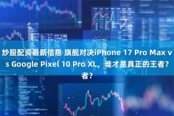 炒股配资最新信息 旗舰对决iPhone 17 Pro Max vs Google Pixel 10 Pro XL，谁才是真正的王者？