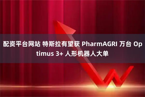 配资平台网站 特斯拉有望获 PharmAGRI 万台 Optimus 3+ 人形机器人大单