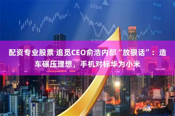 配资专业股票 追觅CEO俞浩内部“放狠话”：造车碾压理想，手机对标华为小米