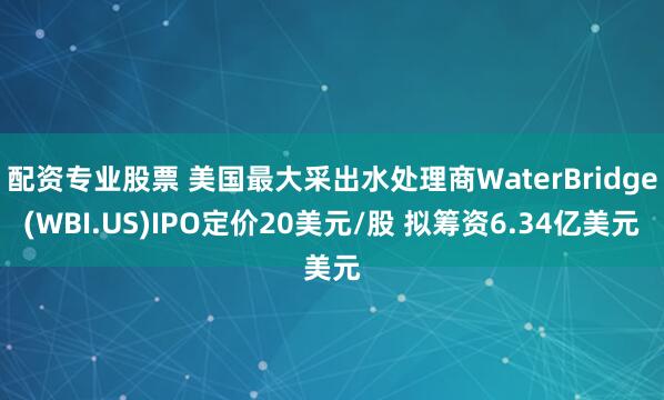 配资专业股票 美国最大采出水处理商WaterBridge(WBI.US)IPO定价20美元/股 拟筹资6.34亿美元