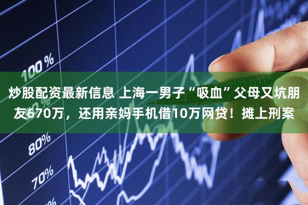 炒股配资最新信息 上海一男子“吸血”父母又坑朋友670万，还用亲妈手机借10万网贷！摊上刑案