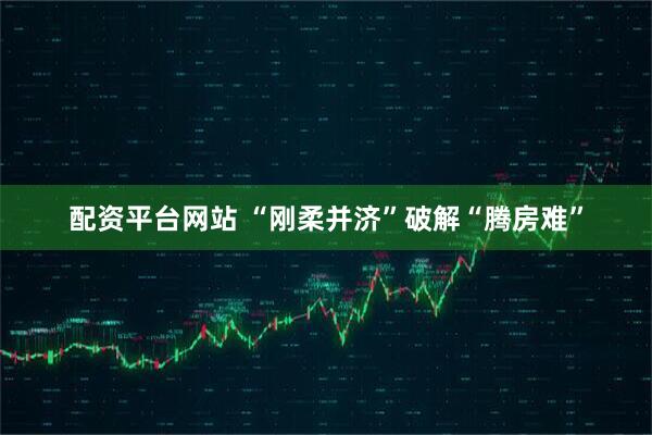 配资平台网站 “刚柔并济”破解“腾房难”