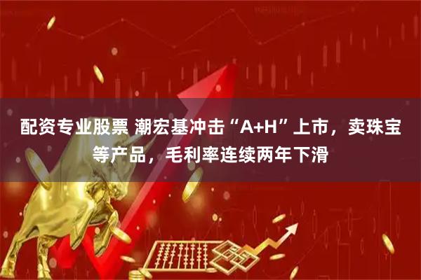 配资专业股票 潮宏基冲击“A+H”上市，卖珠宝等产品，毛利率连续两年下滑