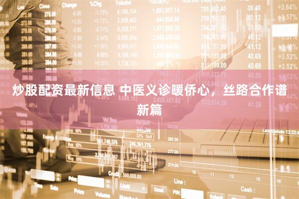 炒股配资最新信息 中医义诊暖侨心，丝路合作谱新篇