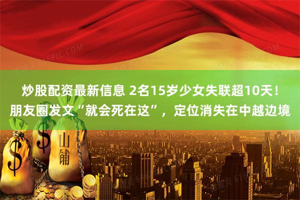 炒股配资最新信息 2名15岁少女失联超10天！朋友圈发文“就会死在这”，定位消失在中越边境