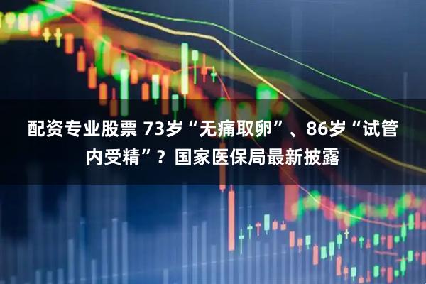 配资专业股票 73岁“无痛取卵”、86岁“试管内受精”？国家医保局最新披露