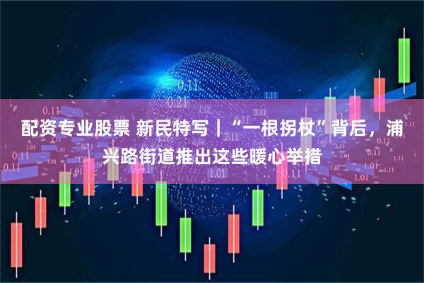 配资专业股票 新民特写｜“一根拐杖”背后，浦兴路街道推出这些暖心举措