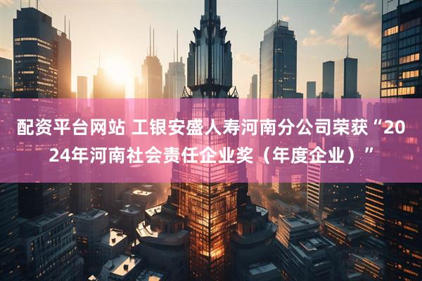 配资平台网站 工银安盛人寿河南分公司荣获“2024年河南社会责任企业奖（年度企业）”