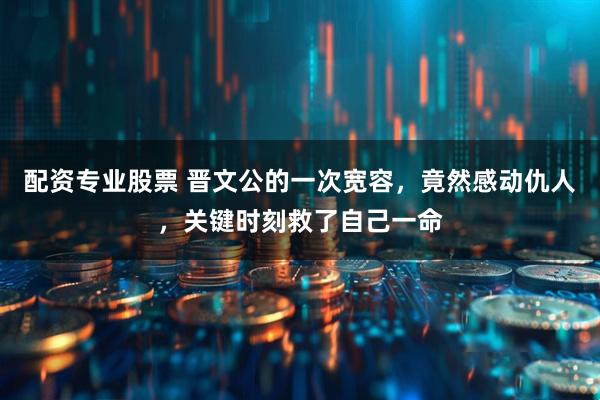 配资专业股票 晋文公的一次宽容，竟然感动仇人，关键时刻救了自己一命