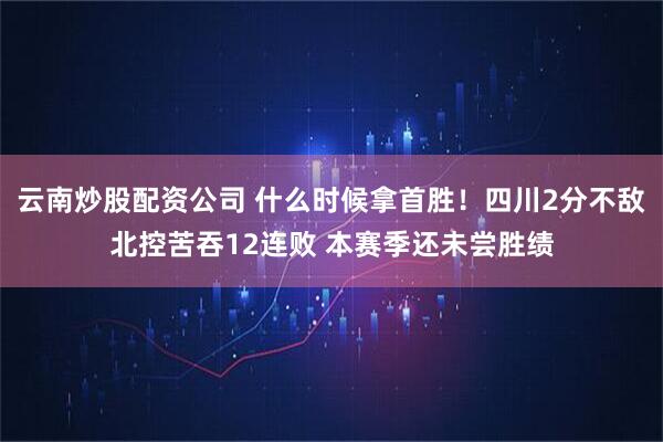 云南炒股配资公司 什么时候拿首胜！四川2分不敌北控苦吞12连败 本赛季还未尝胜绩